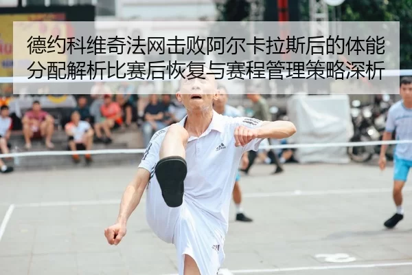 德约科维奇法网击败阿尔卡拉斯后的体能分配解析比赛后恢复与赛程管理策略深析