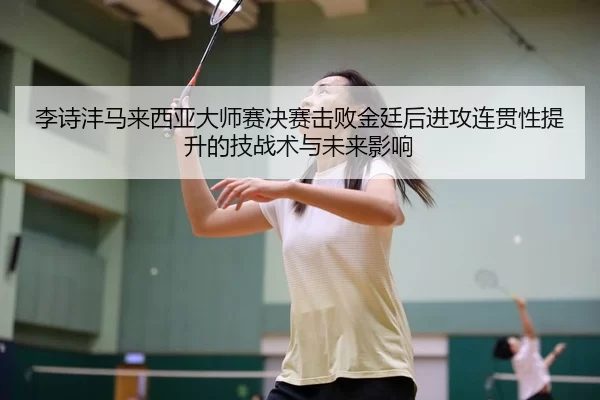 李诗沣马来西亚大师赛决赛击败金廷后进攻连贯性提升的技战术与未来影响