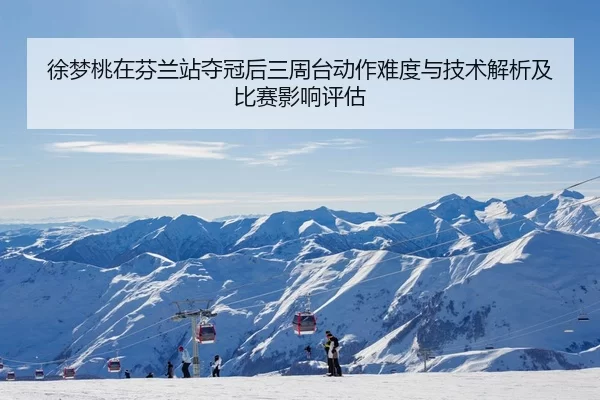 徐梦桃在芬兰站夺冠后三周台动作难度与技术解析及比赛影响评估